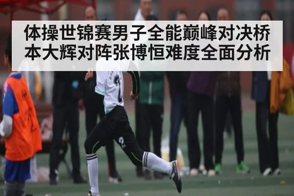 体操世锦赛男子全能巅峰对决桥本大辉对阵张博恒难度全面分析